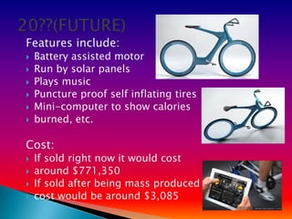 Features include:
   Battery assisted motor
   Run by solar panels
   Plays music
   Puncture proof self inflating tires
   Mini-computer to show calories
   burned, etc.

Cost:
   If sold right now it would cost
   around $771,350
   If sold after being mass produced
   cost would be around $3,085
 