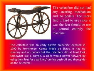 The celerifere did not had
                                  any steering mechanism
                                  and no pedals. The users
                                  find it hard to use since it
                                  was the feet should be use
                                  to control entirely the
                                  machine.


The celerifere was an early bicycle precursor invented in
1790 by Frenchmen, Comte Mede de Sivrac. It had no
steering and no pedals but the celerifere did at least look
somewhat like a bicycle. A rider would power forward by
using their feet for a walking/running push-off and then glide
on the celerifere.
 