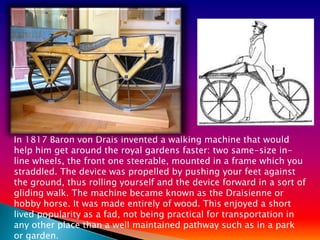 In 1817 Baron von Drais invented a walking machine that would
help him get around the royal gardens faster: two same-size in-
line wheels, the front one steerable, mounted in a frame which you
straddled. The device was propelled by pushing your feet against
the ground, thus rolling yourself and the device forward in a sort of
gliding walk. The machine became known as the Draisienne or
hobby horse. It was made entirely of wood. This enjoyed a short
lived popularity as a fad, not being practical for transportation in
any other place than a well maintained pathway such as in a park
or garden.
 