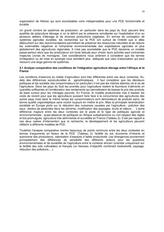 10
organisation de filières) qui sont souhaitables voire indispensables pour une PCE fonctionnelle et
durable.
Un grand nombre de systèmes de production, en particulier dans les pays du Sud, peuvent être
qualifiés de polyculture élevage si on la définit par la présence simultanée sur l’exploitation d’un ou
plusieurs ateliers d’élevage et de diverses productions végétales. En termes de conception de
systèmes agricoles durables, les recherches sur la PCE ont surtout de l’intérêt que si elles
débouchent sur des recommandations permettant de préserver les ressources naturelles et de réduire
les externalités négatives et l’empreinte environnementale des exploitations agricoles et plus
globalement des agricultures régionales. Il n’est pas souhaitable que la PCE devienne un modèle
passe-partout alors que les producteurs ont toute latitude pour choisir leurs activités sauf contraintes
majeures (zones de montagne). Ces considérations nous amènent à considérer que les termes
d’intégration ou de mise en synergie nous semblent plus adéquats que celui d’association qui peut
recouvrir une large gamme de systèmes.
3.1 Analyse comparative des conditions de l’intégration agriculture élevage entre l’Afrique et la
France
Les conditions d’exercice du métier d’agriculteur sont très différentes entre ces deux contextes. Au-
delà des différences socioculturelles et agroclimatiques, il faut considérer que les décideurs
politiques et les sociétés (les consommateurs en particulier) n’ont pas les mêmes attentes vis-à-vis de
l’agriculture. Dans les pays du Sud les priorités pour l’agriculture restent la fourniture d’aliments en
quantités suffisantes et l’amélioration des rendements qui permettraient de baisser le prix des produits
de base surtout pour les ménages pauvres. En France, le modèle productiviste vise à baisser les
coûts de revient pour que les agriculteurs puissent faire face à la concurrence des agricultures des
autres pays mais dans le même temps les consommateurs sont demandeurs de produits sains, de
bonne qualité organoleptique sans vouloir toujours en mettre le prix. Mais la principale revendication
sociétale en Europe porte sur la réduction des nuisances causées par l’agriculture : pollution des
eaux, résidus de pesticides dans les aliments, modification des paysages, bruits et odeurs… L’autre
différence majeure entre les deux contextes est le poids et le type de politiques agricole et
environnementale : quasi-absence de politiques en Afrique subsaharienne ou non-respect des règles
et lois promulgués, agriculture très administrée et surveillée en France (Tableau 2). C’est par rapport à
ces deux cadres d’intervention que la recherche, le développement et les agriculteurs peuvent
réfléchir à différents modèles de PCE.
Toutefois l’analyse comparative montre beaucoup de points communs entre les deux contextes en
termes d’arguments en faveur de la PCE (Tableau 2): fertilité du sol, économie d’intrants et
autonomie des producteurs, valorisation d’espaces à faible productivité. Les divergences proviennent
principalement des différences de sensibilité des différents acteurs pour les questions
environnementales et de durabilité de l’agriculture entre le contexte africain (orientée uniquement sur
la fertilité des sols cultivables) et français (un faisceau d’objectifs combinant biodiversité, paysage,
réduction des pollutions,…).
 