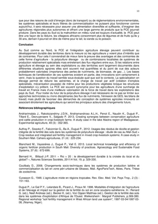 13
que pour des raisons de coût d’énergie (donc de transport) ou de réglementations environnementales,
les systèmes spécialisés et leurs filières de commercialisation ne puissent plus fonctionner comme
aujourd’hui, il sera nécessaire pour assurer une alimentation diversifiée et suffisante, d’imaginer des
agricultures régionales plus autonomes et offrant une large gamme de produits que la PCE pourrait
produire. Dans les pays du Sud où la malnutrition en milieu rural est toujours d’actualité, la PCE peut
être une façon de la réduire, les villageois africains consomment plus de légumes et de fruits qu’ils y
30 ans, demain il pourrait en être de même pour le lait, la viande ou le poisson.
Conclusion
Au Sud comme au Nord, la PCE et l’intégration agriculture élevage peuvent contribuer au
développement durable des territoires dans la mesure où les agriculteurs y voient plus d’intérêts que
de contraintes. Pour cela il conviendrait de mieux faire la preuve des avantages et des contraintes de
cette forme d’agriculture - la polyculture élevage- ou de combinaisons localisées de systèmes de
production relativement spécialisés mais entretenant des flux réguliers entre eux. Si les relations entre
agriculture et élevage au sein des exploitations ou des territoires sont largement documentés dans
différentes situations agraires elles sont souvent mal quantifiées et du point de vue des acteurs
probablement valorisées (importance des pertes de nutriments, de biomasse, de gaz…). Les bases
techniques de l’amélioration de ces systèmes existent en partie, des innovations sont certainement à
venir, mais la question du travail semble sous-évaluée quel que soit le contexte. La spécialisation en
élevage permet de réduire les astreintes, et la charge de travail par actif (création d’emplois
spécialisés, mécanisation poussée) de même pour les productions végétales lorsque les structures
d’exploitation s’y prêtent. La PCE est souvent synonyme pour les agriculteurs d’une surcharge de
travail en France mais d’une meilleure valorisation de la force de travail dans les exploitations des
pays du Sud. Pour traiter du futur de la polyculture élevage il est nécessaire de ne pas se limiter aux
approches technicistes ou mono disciplinaires (les flux de nutriments, l’émission de GES, les bilans de
travail) mais plutôt de favoriser des démarches de conception de systèmes agricoles innovants en
associant étroitement les agriculteurs qui seront les principaux acteurs des changements futurs.
Références bibliographiques
Andriarimalala J., Rakotozandriny J.D.N., Andriamandroso A.L.H., Penot E., Naudin K., Dugué P.,
Tillard E., Decruyenaere V., Salgado P. 2013. Creating synergies between conservation agriculture
and cattle production in crop-livestock farms: A study case in the lake Alaotra region of Madagascar.
Experimental agriculture, 49 (3) : 352-365.
Autfray P., Sissoko F., Falconnier G., Ba A., Dugué P., 2012. Usages des résidus de récolte et gestion
intégrée de la fertilité des sols dans les systèmes de polyculture élevage : étude de cas au Mali-Sud =
Crop residue and integrated soil fertility management in mixed crop-livestock systems: A case-study in
Southern Mali. Cahiers agricultures, 21 (4) : 225-234.
Blanchard M., Vayssières J., Dugué P., Vall E. 2013. Local technical knowledge and efficiency of
organic fertilizer production in South Mali: Diversity of practices. Agroecology and Sustainable Food
Systems, 37 (6) : 672-699.
Bernard H., Billaud J-P. 2011 « Rio + 20 : le développement durable à la croisée du local et du
global? », Natures Sciences Sociétés, 2011/4 Vol. 19, p. 329-330.
Coulibaly D., 2008. Changements socio-techniques dans les systèmes de production laitière et
commercialisation du lait en zone péri-urbaine de Sikasso, Mali. AgroParisTech, Abies, Paris. Thèse
de zootechnie.
Curasson G., 1948. L’agriculture mixte en régions tropicales. Rev. Elev. Med. Vet. Pays Trop., 2 (3) :
151-163.
Dugué P., Le Gal P.Y., Lelandais B., Picard J., Piraux M. 1998. Modalités d'intégration de l'agriculture
et de l'élevage et impact sur la gestion de la fertilité du sol en zone soudano-sahélienne. In : Renard
G. (ed.), Neef Andreas (ed.), Becker K. (ed.), Von Oppen Matthias (ed.). Gestion de la fertilité des sols
dans les systèmes d'exploitation d'Afrique de l'Ouest. Weikersheim : Margraf Publishers, p.369-380.
Regional workshop "soil fertility management in West African land use system", 1997-03-04/1997-03-
08, (Niamey, Niger).
 