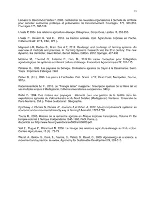 15
Lemaire G, Benoit M et Vertes F, 2003. Rechercher de nouvelles organisations à l'échelle du territoire
pour concilier autonomie protéique et préservation de l'environnement. Fourrages, 175, 303-318.
Fourrages 175, 303-318.
Lhoste P, 2004. Les relations agriculture-élevage. Oléagineux, Corps Gras, Lipides 11, 253-255.
Lhoste P., Havard H., Vall E., 2010. La traction animale. Coll. Agricultures tropicale en Poche.
Editions QUAE, CTA, PAG, 223 p.
Meynard J-M, Dedieu B., Bram Bos A.P, 2012. Re-design and co-design of farming systems. An
overview of methods and practices. In :Farming Systems Research into the 21st century: The new
dynamic. Ika Darnhofer, David Gibon, Benoît Dedieu, Editors, 2012, Springer, 407-432
Moraine M., Therond O., Leterme P., Duru M., 2012.Un cadre conceptuel pour l’intégration
agroécologique de systèmes combinant culture et élevage. Innovations Agronomiques 22, 101-115
Pélissier G., 1996. Les paysans du Sénégal. Civilisations agraires du Cayor à la Casamance. Saint-
Yrieix : Imprimerie Fabrègue : 940
Peltier R., (Ed.), 1996. Les parcs à Faidherbia. Cah. Scient. n°12, Cirad Forêt, Montpellier, France,
312 p.
Rabemanambola M. F., 2010. Le "Triangle laitier" malgache : l'inscription spatiale de la filière lait et
ses multiples enjeux à Madagascar. Editions universitaires européennes, 348 p.
Rollin D. 1994. Des rizières aux paysages : éléments pour une gestion de la fertilité dans les
exploitations agricoles du Vakinankaratra et du Nord Betsileo (Madagascar). Nanterre : Université de
Paris-Nanterre, 351 p. Thèse de doctorat : Géographie.
Ryschawy J, Choisis N, Choisis JP, Joannon A et Gibon A, 2012. Mixed crop-livestock systems: an
economic and environmental-friendly way of farming? Animal 6, 1722-1730.
Tourte R., 2005. Histoire de la recherche agricole en Afrique tropicale francophone, Volume VI: De
l'empire colonial à l'Afrique Indépendante 1945-1960, FAO, Rome, p.
disponible sur http://www.fao.org/wairdocs/an500f/an500f00.pdf.
Vall E., Dugué P., Blanchard M. 2006. Le tissage des relations agriculture-élevage au fil du coton.
Cahiers Agricultures, 15 (1) : 72-79.
Wezel, A., Bellon, S., Doré, T., Francis, C., Vallod, D., David, C., 2009. Agroecology as a science, a
movement and a practice. A review. Agronomy for Sustainable Development 29, 503-515.
 