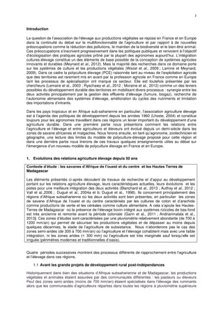 2
Introduction
La question de l’association de l’élevage aux productions végétales se repose en France et en Europe
dans la continuité du débat sur la multifonctionnalité de l’agriculture et par rapport à de nouvelles
préoccupations comme la réduction des pollutions, le maintien de la biodiversité et le bien-être animal.
Ces préoccupations s’inscrivent progressivement dans les politiques publiques et renvoient à l’objectif
d’écologisation des pratiques agricoles prôné par la plupart des agronomes aujourd’hui. L’intégration
cultures-élevage constitue un des éléments de base possible de la conception de systèmes agricoles
innovants et durables (Meynard et al., 2012). Mais la majorité des recherches dans ce domaine porte
sur les systèmes de culture et les productions végétales (Wezel et al., 2009 ; Lamine et Meynard,
2009). Dans ce cadre la polyculture élevage (PCE) raisonnée tant au niveau de l’exploitation agricole
que des territoires est rarement mis en avant par la profession agricole en France comme en Europe
tant les processus de spécialisation ont marqué ce secteur. Elle est toutefois présentée par les
chercheurs (Lemaire et al., 2003 ; Ryschawy et al., 2012 ; Moraine et al., 2012) comme un des leviers
possibles du développement durable des territoires en mobilisant divers processus : synergie entre les
deux activités principalement par la gestion des effluents d’élevage (fumure, biogaz), recherche de
l’autonomie alimentaire des systèmes d’élevage, amélioration du cycles des nutriments et limitation
des importations d’intrants.
Dans les pays tropicaux et en Afrique sub-saharienne en particulier, l’association agriculture élevage
est à l’agenda des politiques de développement depuis les années 1960 (Lhoste, 2004) et constitue
toujours pour les agronomes travaillant dans ces régions un levier important du développement d’une
agriculture durable. Dans une première partie nous présentons comment les relations entre
l’agriculture et l’élevage et entre agriculteurs et éleveurs ont évolué depuis un demi-siècle dans les
zones de savane africaines et malgaches. Nous ferons ensuite, en tant qu’agronome, zootechnicien et
géographe, une lecture des limites du modèle de polyculture-élevage proposé pour cette région et
dans une dernière partie nous tirerons de ces travaux quelques enseignements utiles au débat sur
l’émergence d’un nouveau modèle de polyculture élevage en France et en Europe.
1. Evolutions des relations agriculture élevage depuis 50 ans
Contexte d’étude : les savanes d’Afrique de l’ouest et du centre et les Hautes Terres de
Madagascar
Les éléments présentés ci-après découlent de travaux de recherche et d’appui au développement
portant sur les relations agriculture élevage, leurs caractéristiques actuelles, leurs évolutions et les
pistes pour une meilleure intégration des deux activités (Blanchard et al., 2013 ; Autfray et al., 2012 ;
Vall et al.,2006 ; Dugué et al., 2004a et b; Dugué et al., 1998). Ils concernent principalement des
régions d’Afrique subsaharienne où les deux activités sont bien présentes, en particulier les zones
de savane d’Afrique de l’ouest et du centre caractérisés par les cultures de coton et d’arachide
comme productions de vente et les céréales comme culture alimentaire. A cela s’ajoute les Hautes-
Terres de Madagascar où la présence de l’élevage bovin intégré aux systèmes rizicoles de bas-fond
est très ancienne et remonte avant la période coloniale (Garin et al., 2011 ; Andriarimalala et al.,
2013). Ces zones d’études sont caractérisées par une pluviométrie relativement abondante (de 700 à
1200 mm/an) qui permet de sécuriser les productions végétales et de dépasser au moins depuis
quelques décennies, le stade de l’agriculture de subsistance. Nous n’aborderons pas le cas des
zones semi-arides (de 300 à 700 mm/an) où l’agriculture et l’élevage cohabitent mais avec une faible
intégration, ni les zones arides (< 300 mm) où l’agriculture est très marginale sauf lorsqu’elle est
irriguée (périmètres modernes et traditionnelles d’oasis).
Quatre périodes successives montrent des processus différents de rapprochement entre l’agriculture
et l’élevage dans ces régions.
1.1 Avant les grands projets de développement rural post-indépendances
Historiquement dans bien des situations d’Afrique subsaharienne et de Madagascar, les productions
végétales et animales étaient assurées par des communautés différentes : les pasteurs ou éleveurs
Peul des zones semi-arides (moins de 700 mm/an) étaient spécialisés dans l’élevage des ruminants
alors que les communautés d’agriculteurs réparties dans toutes les régions à pluviométrie supérieure
 