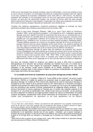 3
à 500 mm/an fournissaient les produits amylacés, base de l’alimentation, comme les céréales et plus
au sud le manioc et l’igname. Les échanges entre éleveurs et agriculteurs existaient dans les régions
où les deux systèmes de production cohabitaient (zone entre 300 et 1 000 mm/an) : les éleveurs
achetaient des céréales ou les échangeait contre du lait et les agriculteurs pouvaient acheter des
animaux sur pied pour les cérémonies rituelles. Les contrats de fumure entre ces deux groupes
étaient relativement fréquents et permettaient à l’agriculteur de cultiver plus longtemps sa terre avant
de la mettre en jachère, pratique habituelle de restauration de la fertilité du sol.
Toutefois des systèmes agropastoraux combinant productions végétales et animales de façon
significative existaient dans situations particulières avant les années 1950 :
- Dans le pays Serer (Sénégal) (Pélissier, 1966) et le pays Tupuri (Nord du Cameroun)
(Guillard, 1965), zones densément peuplées
1
(> 50 habitants au km²), l’intégration agriculture
élevage avait pour objectif d’accroitre la productivité des terres par un accroissement de la
charge animale par ha cultivable donc de la production de fumure organique. Cela était rendu
possible par une organisation collective de la jachère de courte durée (selon les saisons,
pâturée le jour, fertilisée la nuit), le recours aux parcs arborés fourragers (Faidherbia albida
2
,
Prosopis jubiflora) associés aux cultures et une gestion optimale de la fumure animale par le
parcage nocturne dans les zones cultivables durant toute l’année. Les systèmes agraires de
ces deux régions ont fonctionné durablement sur cette base jusque dans les années 1960 et
avec des pratiques similaires alors qu’ils se situent à plus de 3000 km de distance.
- L’intégration agriculture élevage de zébus dans les systèmes de production des Hautes-
Terres à Madagascar était aussi justifiée par le besoin de produire de la fumure animale pour
entretenir la fertilité des rizières de bas-fond de superficie très réduite et donc ne pouvant pas
rentrer en rotation avec la jachère (Garin 1998, Rollin 1994). A cela s’ajoute d’autres raisons
agronomiques comme le besoin d’avoir un troupeau pour mettre en boue la rizière par le
piétinement des zébus (avant repiquage du riz) ainsi que des raisons culturelles et religieuses.
Ces deux cas d’études mettent en évidence une relation de cause à effet entre la croissance
démographique et la réduction des surfaces cultivables par habitant d’une part, et le déclin de la
jachère et le besoin de mieux intégrer les productions végétales et élevage d’autre part. Cette
intégration et les fonctions qu’elle assure (entretien de la fertilité, production de ressources
fourragères) constituait déjà à cette époque le début de processus d’intensification de l’agriculture
sensu largo mais limité à de rares régions.
1.2 Le modèle techniciste de l’exploitation de polyculture élevage des années 1960-80
Des agronomes comme G. Curasson (1948) et R. Tourte (2005) et bien d’autres
3
, ont promu à partir
des années 1950-60 un modèle de système de production basé en garde partie sur l’intégration
agriculture élevage. Ce modèle de PCE s’inspire très clairement de celui de l’agriculture française et
européenne du XIX° siècle et de la première moitié du XX° siècle basé sur la révolution fourragère,
l’abandon de la jachère et le début de la mécanisation. Les bases agro-techniques du modèle proposé
pour les producteurs des savanes d’Afrique subsaharienne et malgaches étaient similaires : (i) les
animaux fournissent la fumure organique et l’énergie pour la traction des matériels aratoires et de
transport (ii) et une partie de l’alimentation (lait, viande) et des revenus à la famille ; (iii) les systèmes
de culture apportent au bétail les fourrages grossiers (résidus de culture) et l’alimentation de qualité
(cultures fourragères, compléments) toute l’année (techniques de conservation et de stockage). Ce
modèle visait principalement les agriculteurs ou les rares agroéleveurs car les éleveurs
1
Ce qui était rare à cette époque, l’Afrique sub-saharienne était globalement sous peuplée (majoritairement
moins de 30 hab./km²) mais avec quelques ilots de peuplement plus denses au Nigéria (estuaire du Niger),
Burkina Faso (plateau central), Sénégal (Sine et Saloum), au Cameroun (Extrême-Nord).
2
Le Faidherbia albida peut être considéré comme une culture pérenne associée aux céréales (mil, sorgho, maïs)
et légumineuses (arachide, niébé) dans ces deux régions même s’il n’est pas planté mais issu d’un processus de
domestication et de régénération naturelle que l’on peut qualifier « d’assistée » par le paysan (repérage et
protection des jeunes pousses). En plus de son effet sur la fertilité du sol, il produit des gousses consommés par
le bétail et du fourrage aérien qui nécessite un émondage pour le distribuer aux animaux d’élevage (Peltier,
1996).
3
René Dumont dans la plupart de ces ouvrages parus après 1960 souligne l’intérêt de la polyculture élevage
dans les pays pauvres d’Afrique, d’Asie et d’Amérique latine
 