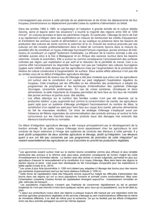 4
n’envisageaient pas encore à cette période de se sédentariser et de limiter les déplacements de leur
troupeau (transhumance ou déplacement journalier) base du système d’alimentation du bétail.
Dans les années 1960 à 1980, la vulgarisation et l’adoption à grande échelle de la culture attelée
(bovine, asine et équine selon les situations
4
) a touché la majorité des régions entre 500 et 1200
mm/an
5
en cultures pluviales et dans les périmètres irrigués. En particulier, l’élevage de bovin de trait
a pu rapidement s’intégrer dans des exploitations en mesure de rembourser les crédits d’équipement
et d’entretenir les animaux (santé et alimentation) ce qui explique sa présence dans les bassins de
production des cultures de vente comme le cotonnier et le riz. Ensuite les revenus procurés par ces
cultures ont été investis préférentiellement dans le bétail de ruminants (bovins dans la mesure du
possible) afin de constituer un noyau d’élevage fournissant fumure organique, jeunes animaux de trait,
revenu et constituant un capital
6
facilement mobilisable. La diffusion de la traction animale a été une
véritable succes story à la fois à Madagascar et en Afrique des savanes (surtout dans les bassins
cotonnier, rizicole et arachidier). Elle a surtout eu comme conséquence l’accroissement des surfaces
cultivées par région, par exploitation et par actif et la réduction de la pénibilité du travail. Ceci a eu
comme effet l’accroissement du disponible fourrager non pas par l’adoption des cultures fourragères
(jugées sans intérêt à cette époque par les agriculteurs) mais par l’augmentation de la production de
résidus de culture consécutive à l’augmentation de surface. Deux autres effets attendus n’ont pas été
au rendez-vous de ce début d’intégration agriculture-élevage :
- L’accroissement de revenu issu de l’élevage a été plus modeste que prévu car les agriculteurs
ont surtout visé la constitution d’un capital sur pied négligeant l’exploitation régulière du
troupeau. Cela s’explique par les difficultés ou les réticentes des producteurs a adopté les
programmes de prophylaxie et les techniques d’intensification des systèmes d’élevage
(fourrages, concentrés protéiniques). En cas de crises sanitaires, climatiques et donc
alimentaires, la taille importante du troupeau permettait de faire face au fort taux de mortalité
des jeunes animaux et parfois aussi des adultes.
- Les effets attendus sur la nutrition des familles rurales n’ont pas été observés car la
production laitière
7
a peu augmenté tout comme la consommation de viande, les agriculteurs
ayant opté pour un système d’élevage privilégiant l’accroissement du nombre de têtes, la
constitution d’un capital sur pied pour faire face aux coups durs (santé, pénuries alimentaires
du fait de mauvaises récoltes). Ce choix de stratégie d’élevage s’expliquait aussi par
l’absence de filières organisées de commercialisation des produits animaux et surtout la forte
concurrence sur les marchés locaux des produits issus des élevages très extensifs des
éleveurs transhumants ou nomades.
Ce début d’intégration agriculture élevage a été marqué principalement par le développement de la
traction animale. Si de petits noyaux d’élevage bovin apparaissent chez les agriculteurs ils sont
conduits de façon extensive à l’image des systèmes de conduite des éleveurs à cette période. Il y
avait plutôt juxtaposition de deux activités agriculture et élevage, plutôt qu’intégration. Les éleveurs
quant à eux ont été peu concernés par ces programmes de promotion de cette intégration
8
qui
visaient essentiellement les agricultures en vue d’accroitre en priorité les productions végétales.
4
Les agronomes avaient surtout misé sur la traction bovine considérée comme plus efficace et plus rentable
(embouche des animaux à la réforme avec plus-value, production conséquente de fumier) malgré les coûts
d’investissement et d’entretien élevés. La traction avec des vaches un temps vulgarisée, permettait en plus aux
agriculteurs d’assurer le renouvellement et la constitution d’un noyau d’élevage. Mais dans biens des régions la
traction équine et asine s’est aussi bien développée du fait d’avantages comparatifs pour les exploitations à
faible capital (Lhoste et al., 2010)
5
Les zones à plus forte pluviométrie (> 1200 mm) étaient peu adaptées à l’élevage des bovins pour des raisons
zoo-sanitaires (trypanosomes) sauf sur les hauts plateaux d’altitude (> 1500 m)
6
Cette forme de capitalisation reste très fréquente encore aujourd’hui malgré les difficultés d’alimentation des
bovins dans ces régions qui ont vu leurs populations humaine et animale croitre continuellement. Mais avec
l’urbanisation croissante d’autres formes de capitalisation émergent aujourd’hui : investissement immobilier en
ville, véhicules de transport, …
7
Les populations d’agriculteurs n’avaient pas l’habitude de consommer régulièrement du lait et pendant
longtemps ils n’ont pas cherché à traire leurs quelques vaches (pour ceux qui en possédaient), tout le lait allait au
veau.
8
L’appui aux producteurs ruraux dans ces régions a presque toujours été marqué par une séparation entre les
services agricoles (productions végétales) et les services d’élevage au sein d’administrations différentes et même
de ministères différents, il en était de même pour la recherche. Ce qui ne facilitait pas les efforts d’intégration
entre ces deux activités partageant souvent les mêmes espaces
 