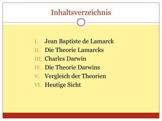 Inhaltsverzeichnis

I.
II.
III.
IV.

V.
VI.

Jean Baptiste de Lamarck
Die Theorie Lamarcks
Charles Darwin
Die Theorie Darwins
Vergleich der Theorien
Heutige Sicht

 