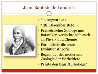 Jean-Baptiste de Lamarck
 * 1. August 1744

† 28. Dezember 1829
 Französischer Zoologe und
Botaniker, versuchte sich auch
an Physik und Chemie
 Formulierte die erste
Evolutionstheorie
 Begründer der modernen
Zoologie der Wirbeltiere
 Prägte den Begriff „Biologie“

 