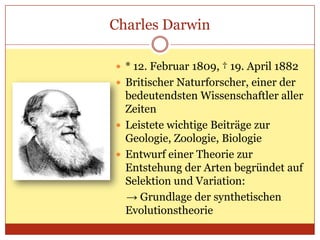 Charles Darwin
 * 12. Februar 1809, † 19. April 1882
 Britischer Naturforscher, einer der

bedeutendsten Wissenschaftler aller
Zeiten
 Leistete wichtige Beiträge zur
Geologie, Zoologie, Biologie
 Entwurf einer Theorie zur
Entstehung der Arten begründet auf
Selektion und Variation:
→ Grundlage der synthetischen
Evolutionstheorie

 