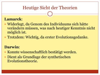 Heutige Sicht der Theorien
Lamarck:
 Widerlegt, da Genom des Individuums sich hätte
verändern müssen, was nach heutiger Kenntnis nicht
möglich ist.
 Trotzdem: Wichtig, da erster Evolutionsgedanke.
Darwin:
 Konnte wissenschaftlich bestätigt werden.
 Dient als Grundlage der synthetischen
Evolutionstheorie.

 
