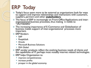 ERP Today
 Today’s focus seem more to be external as organizations look for ways
to support and improve relationships and interactions with customers,
suppliers, partners and other stakeholders.
 The focus of ERP in increasingly on Front-Office Applications and inter-
organizational business processes, thus making it visible to
“OUTSIDERS”
 The increasing importance of E-Commerce and Globalization of
business makes support of inter-organizational processes more
important.
 ERPVendors
 SAP
 PeopleSoft
 Oracle
 Microsoft Business Solutions
 SSA Global
 ERP vendor products reflect the evolving business needs of clients and
the capabilities of IT, perhaps most notably internet related technologies.
 ERP helps Organization to
 improve competitiveness
 increase profits
 prosper in the global economy.
15
 
