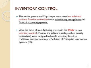 INVENTORY CONTROL
2
 The earlier generation EIS packages were based on individual
business function automation such as inventory management and
financial accounting systems.
 Also, the focus of manufacturing systems in the 1960s was on
inventory control . Most of the software packages then (usually
customized) were designed to handle inventory based on
traditional inventory concepts. Evolution of Enterprise Information
Systems (EIS)
 