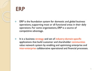 ERP
 ERP is the foundation system for domestic and global business
operations, supporting most or all functional areas in their daily
operations. For some organizations, ERP is a source of
competitive advantage.
 It is a business strategy and set of industry-domain-specific
applications that build customer and shareholder communities
value network system by enabling and optimising enterprise and
inter-enterprise collaborative operational and financial processes.
5
 