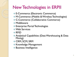 New Technologies in ERPII
 E-Commerce (Electronic Commerce)
 M-Commerce (Mobile & Wireless Technologies)
 C-Commerce (Collaborative Commerce)
 Middleware
 Enterprise Portal Technologies
 Web Services
 RFID
 Analytical Capabilities (Data Warehousing & Data
Mining)
 CRM, SCM, SRM
 Knowledge Management
 Business Intelligence
8
 