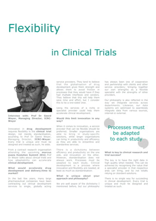 Flexibility

                                             in Clinical Trials


                                              service providers. They tend to believe     has always been one of cooperation
                                              that the globalisation of drug              and partnership with clients and other
                                              development gives them strength and         service providers; bringing together
                                              allows them to avoid friction in            our own strengths as a flexible
                                              processes that they would have if they      specialist with the strengths of other
                                              had multiple interfaces and vendors.        providers.
                                              They believe that this will help them
                                              save time and effort, but I consider        Our philosophy is also reflected in the
                                              this to be a one-sided view.                way we integrate services across
                                                                                          departments. Likewise, our data
                                              Using the services of a niche or            systems are optimised to seamlessly
                                              specialist provider could help them         integrate data from various sources,
                                              accelerate clinical development.            internal or external.
Interview with: Prof Dr Geerd
Weyer, Managing Director, ICRC-               Would this limit innovation in any
Weyer                                         way?


Innovation in drug development
                                              When it comes to innovation, a service
                                              provider that can be flexible should be       Processes must
                                                                                              be adapted
requires flexibility in the clinical trial    preferred. Smaller organisations are
design, not merely standardisation,           able to bring in study-specific
according to Prof Dr Geerd Weyer,             solutions, while larger organisations
Managing Director, ICRC-Weyer.
Every trial is unique and must be
                                              can bring in productivity and efficiency
                                              as they are able to streamline and
                                                                                             to each study
designed and treated as such, he adds.        standardise services.

From a contract research organisation         There is a dichotomy between
attending the upcoming marcus                 efficiency and productivity on the one      What is key to clinical research and
evans Evolution Summit 2012, Prof             side, and innovation on the other.          trial success?
Dr Weyer talks about clinical trials and      However, standardisation does not
how adaptability can accelerate               always work. Processes must be              The key is to have the right data in
clinical development.                         adapted to each study. Clinical             high quality when needed. This can be
                                              development is a process where              achieved by recognising the value that
What would accelerate drug                    innovation and flexibility are needed, at   a specialist provider in that respective
development and delivery/time to              least as much as standardisation.           area can bring, and by not totally
market?                                                                                   relying on standard solutions.
                                              What is unique about               your
In the last few years, many large             approach and philosophy?                    There is no single way for succeeding
pharmaceutical companies have been                                                        in clinical development. Every trial is
contracting out clinical development          We are well aware of the dichotomy I        unique and must be designed and
services to single, globally acting           mentioned before, but our philosophy        treated as such.
 