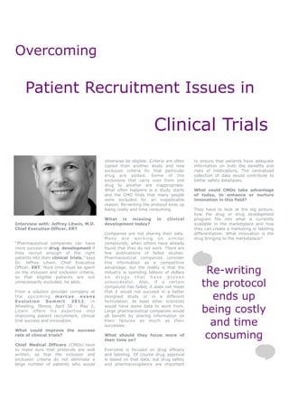 Overcoming

     Patient Recruitment Issues in

                                                                      Clinical Trials
                                             otherwise be eligible. Criteria are often   to ensure that patients have adequate
                                             copied from another study and new           information on both the benefits and
                                             exclusion criteria for that particular      risks of medications. The centralized
                                             drug are added. Some of the                 collection of data would contribute to
                                             exclusions that carry over from one         better safety databases.
                                             drug to another are inappropriate.
                                             What often happens is a study starts        What could CMOs take advantage
                                             and the CMO finds that many people          of today, to enhance or nurture
                                             were excluded for an inapplicable           innovation in this field?
                                             reason. Re-writing the protocol ends up
                                             being costly and time consuming.            They have to look at the big picture,
                                                                                         how the drug or drug development
                                             What is missing           in    clinical    program fits into what is currently
Interview with: Jeffrey Litwin, M.D.         development today?                          available in the marketplace and how
Chief Executive Officer, ERT                                                             they can create a marketing or labeling
                                             Companies are not sharing their data.       differentiation. What innovation is the
                                             Many are working on similar                 drug bringing to the marketplace?
“Pharmaceutical companies can have           compounds, when others have already
more success in drug development if          found that they do not work. There are
they recruit enough of the right             few publications of failed studies.
patients into their clinical trials,” says   Pharmaceutical companies consider
Dr. Jeffrey Litwin, Chief Executive          this information as a competitive
Officer, ERT. More time must be spent
on the inclusion and exclusion criteria,
so that eligible patients are not
                                             advantage, but the reality is that the
                                             industry is spending billions of dollars
                                             on drugs that have proven
                                                                                             Re-writing
unnecessarily excluded, he adds.             unsuccessful. Also, if a certain
                                             compound has failed, it does not mean          the protocol
                                                                                              ends up
From a solution provider company at          that it would not succeed in a better
the upcoming marcus            evans         designed study or in a different
E v o l u ti o n Su m m i t 2012 , in        formulation. At least other scientists
Wheeling, Illinois, April 30 - May 2,
Litwin offers his expertise into
improving patient recruitment, clinical
                                             would have some data to work from.
                                             Large pharmaceutical companies would
                                             all benefit by sharing information on
                                                                                            being costly
trial success and innovation.                their failures as much as their
                                             successes.                                       and time
What could improve the success
rate of clinical trials?                     What should they focus more of
                                             their time on?
                                                                                             consuming
Chief Medical Officers (CMOs) have
to make sure that protocols are well         Everyone is focused on drug efficacy
written, so that the inclusion and           and labeling. Of course drug approval
exclusion criteria do not eliminate a        is based on that data, but drug safety
large number of patients who would           and pharmacovigilance are important
 