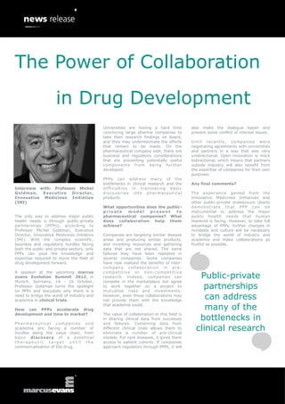 The Power of Collaboration
                     in Drug Development
                                            Universities are having a hard time           also make the dialogue easier and
                                            convincing large pharma companies to          prevent some conflict of interest issues.
                                            take their research findings on board,
                                            and they may underestimate the efforts        U n t i l r e c e nt l y , c o m pan i e s w e r e
                                            that remain to be made. On the                negotiating agreements with universities
                                            pharmaceutical company side, there are        and partners in a way that was very
                                            business and regulatory considerations        unidirectional. Open innovation is more
                                            that are preventing potentially useful        bidirectional, which means that partners
                                            com pon en ts from be i n g fur th er         outside industry will also benefit from
                                            developed.                                    the expertise of companies for their own
                                                                                          purposes.
                                            PPPs can address many of the
                                            bottlenecks in clinical research and the      Any final comments?
Interview with: Professor Michel            difficulties in translating basic
Goldman, Executive     Director,            discoveries into pharmaceutical               The experience gained from the
Innovative Medicines Initiative             products.                                     Innovative Medicines Initiatives and
(IMI)                                                                                     other public-private endeavours clearly
                                            What opportunities does the public-           demonstrate that PPP can be
                                            private   model     present     to            instrumental to address the major
The only way to address major public        pharmaceutical companies? What                public health needs that human
health needs is through public-private      does collaboration help them                  mankind is facing. However, to take full
partnerships (PPPs), according to           achieve?                                      advantage of PPPs, further changes in
Professor Michel Goldman, Executive                                                       mindsets and culture will be necessary
Director, Innovative Medicines Initiative   Companies are targeting similar disease       to bridge the world of industry and
(IMI). With the complex scientific,         areas and producing similar products,         academia and make collaborations as
business and regulatory hurdles facing      and investing resources and gathering         fruitful as possible.
both the public and private sectors, only   data that are not shared. The same
PPPs can pool the knowledge and             failures may have been repeated in
expertise required to move the field of     several companies. Some companies
drug development forward.                   have now realised the benefits of inter-
                                            company collaboration in pre -
A speaker at the upcoming marcus            competitive or non-competitive
evans Evolution Summit 2012, in             research. Indeed, companies can                  Public-private
Munich, Germany, 14 - 16 October,           compete in the marketplace but agree
Professor Goldman turns the spotlight
on PPPs and discusses why there is a
                                            to work together on a project to
                                            mutualise risks and investments.
                                                                                              partnerships
need to bridge the world of industry and
academia in clinical trials.
                                            However, even those collaborations may
                                            not provide them with the knowledge
                                                                                               can address
How can PPPs accelerate drug
                                            that academia could.
                                                                                               many of the
development and time to market?             The value of collaboration in this field is
                                            in sharing clinical data from successes          bottlenecks in
Pharmaceutical companies and                and failures. Combining data from
academia are facing a number of
hurdles along the value chain, from
                                            different clinical trials allows them to
                                            eliminate a number of pre-clinical
                                                                                            clinical research
basic discovery of a potential              models. For rare diseases, it gives them
therapeutic target until the                access to patient cohorts. If companies
commercialisation of the drug.              approach regulators through PPPs, it will
 