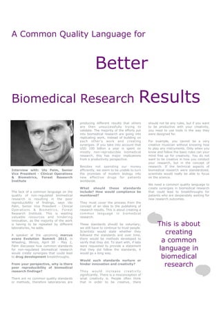 A Common Quality Language for


                                                    Better
Biomedical Research                                                                 Results
                                          producing different results that others        should not be any rules, but if you want
                                          are then unsuccessfully trying to              to be productive with your creativity,
                                          validate. The majority of the efforts put      you need to use tools in the way they
                                          into biomedical research are going into        were designed for.
                                          replicating work, instead of building on
                                          each other’s work and creating                 For example, you cannot be a very
                                          synergies. If you take into account that       creative musician without knowing how
                                          USD 100 billion a year is spent on             to play any instruments. Only when you
                                          mostly non-reproducible biomedical             know and follow the basic rules can your
                                          research, this has major implications          mind free up for creativity. You do not
                                          from a productivity perspective.               want to be creative in how you conduct
                                                                                         your research, but in the concept of
                                          Besides not spending our money                 research. If the technical aspects of
Interview with: Ulo Palm, Senior          efficiently, we seem to be unable to turn      biomedical research were standardized,
Vice President - Clinical Operations      the promises of modern biology into            scientists would really be able to focus
& Biometrics, Forest Research             new effective drugs for patients               on the science.
Institute                                 worldwide.
                                                                                         We need a common quality language to
                                          What should these standards                    create synergies in biomedical research
The lack of a common language on the      include? How would compliance be               that could lead to breakthroughs for
quality of non-regulated biomedical       monitored?                                     patients who are desperately waiting for
research is resulting in the poor                                                        new research outcomes.
reproducibility of findings, says Ulo     They must cover the process from the
Palm, Senior Vice President - Clinical    concept of an idea to the publishing of
Operations & Biometrics, Forest           research results. This is about creating a
Research Institute. This is wasting       common language in biomedical
valuable resources and hindering          research.
innovation, as the majority of the work
is having to be repeated by different
laboratories, he adds.
                                          These standards should be voluntary;
                                          we still have to continue to trust people.
                                                                                              This is about
A speaker at the upcoming marcus
                                          Scientists would state whether they
                                          followed the standards and over time,
                                                                                                creating
evans Evolution Summit 2012, in
Wheeling, Illinois, April 30 - May 2,
                                          there would be methods developed to
                                          verify that they did. To start with, if labs         a common
                                                                                              language in
Palm discusses how common standards       were requested to provide a statement
for non-regulated biomedical research     that they did follow the standards, it
would create synergies that could lead    would go a long way.
to drug development breakthroughs.
                                          Would such standards nurture or
                                                                                               biomedical
From your perspective, why is there
poor reproducibility of biomedical
                                          hinder innovation and creativity?
                                                                                                research
research findings?                        They would increase creativity
                                          significantly. There is a misconception of
There are no common quality standards     what creativity is. People often think
or methods, therefore laboratories are    that in order to be creative, there
 