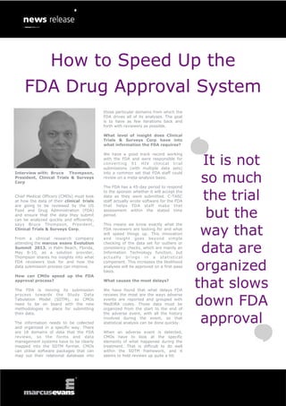 How to Speed Up the
    FDA Drug Approval System
                                           those particular domains from which the
                                           FDA drives all of its analyses. The goal
                                           is to have as few iterations back and
                                           forth with reviewers as possible.

                                           What level of insight does Clinical
                                           Trials & Surveys Corp have into
                                           what information the FDA requires?



                                                                                                 It is not
                                           We have a good track record working
                                           with the FDA and were responsible for
                                           converting 51 HIV clinical trial
                                           submissions (with multiple data sets)


                                                                                                 so much
Interview with: Bruce Thompson,            into a common set that FDA staff could
President, Clinical Trials & Surveys       review on a meta-analysis basis.
Corp
                                           The FDA has a 45-day period to respond

Chief Medical Officers (CMOs) must look
at how the data of their clinical trials
are going to be reviewed by the US
                                           to the sponsor whether it will accept the
                                           data as they were submitted. C-TASC
                                           staff actually wrote software for the FDA
                                           that helps FDA staff make that
                                                                                                 the trial
Food and Drug Administration (FDA)
and ensure that the data they submit
can be analyzed quickly and efficiently,
                                           assessment within the stated time
                                           period.                                                but the
                                                                                                 way that
says Bruce Thompson, President,            This means we know exactly what the
Clinical Trials & Surveys Corp.            FDA reviewers are looking for and what
                                           will speed things up. This innovation
From a clinical research company           and insight goes beyond simple


                                                                                                 data are
attending the marcus evans Evolution       checking of the data set for outliers or
Summit 2013, in Palm Beach, Florida,       consistency checks, which are mainly an
May 8-10, as a solution provider,          Information Technology function, but
Thompson shares his insights into what     ac t u a l ly b r i ng s i n a s ta t i s t i c al
FDA reviewers look for and how the
data submission process can improve.
                                           component. This increases the likelihood
                                           analyses will be approved on a first-pass
                                           basis.
                                                                                                organized
                                                                                                that slows
How can CMOs speed up the FDA
approval process?                          What causes the most delays?

The FDA is moving its submission           We have found that what delays FDA


                                                                                                down FDA
process towards the Study Data             reviews the most are the ways adverse
Tabulation Model (SDTM), so CMOs           events are reported and grouped with
need to be on board with the new           MedDRA codes. Those data must be
methodologies in place for submitting      organized from the start to the end of


                                                                                                 approval
their data.                                the adverse event, with all the history
                                           involved during the event, so that
The information needs to be collected      statistical analysis can be done quickly.
and organized in a specific way. There
are 18 domains of data that the FDA        When an adverse event is detected,
reviews, so the forms and data             CMOs have to look at the specific
management systems have to be clearly      elements of what happened during the
mapped into the SDTM format. CMOs          treatment. That is difficult to do well
can utilise software packages that can     within the SDTM framework, and it
map out their relational database into     seems to hold reviews up quite a bit.
 