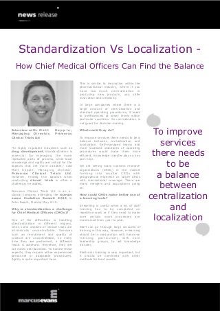 Standardization Vs Localization -
  How Chief Medical Officers Can Find the Balance

                                             This is similar to innovation within the
                                             pharmaceutical industry, where if you
                                             have too much centralization in
                                             producing new products, you stifle
                                             innovation and creativity.

                                             In large companies where there is a
                                             large amount of centralization and
                                             standard operating procedures, it leads
                                             to inefficiencies at lower levels within
                                             particular countries. So centralization is
                                             not great for decision-making.

Interview with: M a t t
Managing       Director,
Clinical Trials Ltd
                             Kepple,
                             Primorus
                                             What could they do?

                                             To improve services there needs to be a
                                                                                            To improve
“In highly regulated industries such as
                                             balance between centralization and
                                             localization. Self-managed teams and
                                             more localized standards of operating
                                                                                              services
drug development, standardization is
essential for managing the more
replicable parts of process, while local
                                             procedures would make them more
                                             efficient. Knowledge transfer plays a key
                                             part here.
                                                                                           there needs
knowledge and agility are critical for the
aspects that are more variable,” said
Matt Kepple, Managing Director,
                                             We are seeing many contract research
                                             organizations (CROs) in the market
                                                                                               to be
Primorus Clinical Trials Ltd .
However, finding this balance when
conducting clinical trials is often a
                                             forming into smaller CROs with
                                             geographical expertise or larger CROs
                                             with international coverage. There are
                                                                                             a balance
challenge, he added.

Primorus Clinical Trials Ltd is an e-
                                             many mergers and acquisitions going
                                             on.                                             between
clinical company attending the marcus
evans Evolution Summit 2013, in
Palm Beach, Florida, May 8-10.
                                             How could CMOs make better use of
                                             e-learning tools?                            centralization
Why is standardization a challenge
for Chief Medical Officers (CMOs)?
                                             E-learning is useful when a lot of staff
                                             training has to be completed on
                                             repetitive work or if they need to make
                                                                                                and
One of the difficulties is handling
standardization in different regions,
                                             sure certain work processes are
                                             maintained from year to year.                 localization
when some aspects of clinical trials are     Staff can go through large amounts of
intrinsically uncontrollable. Services       training in this way, however, e-learning
such as recruitment and quality of           should be in conjunction with hands-on
conduct are uncontrollable, so every         training, particularly with core
time they are performed, a different         leadership groups, to aid knowledge
result is achieved. Therefore, they are      transfer.
not easily standardized. To handle these
aspects, they require either experienced     Electronic training is very important, but
personnel or adaptable procedures.           it should be combined with other
Agility is quite important here.             methods for best results.
 