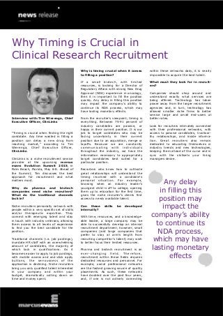 Why Timing is Crucial in
Clinical Research Recruitment
Interview with: Tim Wierenga, Chief
Executive Officer, ClinLinks
“Timing is crucial when finding the right
candidate. Any time wasted in filling a
position can delay a new drug from
reaching market,” according to Tim
Wierenga, Chief Executive Officer,
ClinLinks.
ClinLinks is a niche recruitment service
provider at the upcoming marcus
evans Evolution Summit 2015, in
Palm Beach, Florida, May 6-8. Ahead of
the Summit, Tim discusses the best
approach for recruitment and what
matters most.
Why do pharma and biotech
companies need niche recruiters?
What do the traditional channels
lack in?
Niche recruiters personally network with
people within a very specific set of skills
and/or therapeutic expertise. They
connect with emerging talent and stay
in touch with industry veterans, allowing
them access to all levels of experience
to find you the best candidate for the
position.
Traditional channels (i.e. job postings),
inundate HR staff with an overwhelming
amount of candidates, the majority of
which lack in qualifications. As it
becomes easier to apply to job postings,
with mobile access and one-click apply
buttons, the seriousness of the
application is declining. Niche recruiters
bring you only qualified talent interested
in your company and within your
budget, dramatically cutting down on
time and money spent.
Why is timing crucial when it comes
to filling a position?
If a small biotech, with limited
resources, is looking for a Director of
Regulatory Affairs with strong New Drug
Approval (NDA) experience in oncology,
then it is important to fill the position
quickly. Any delay in filling this position
may impact the company’s ability to
continue its NDA process, which may
have lasting monetary effects.
From the recruiter’s viewpoint, timing is
everything. Between 75-91 percent of
industry candidates are passive, or
happy in their current position. It is our
job to target candidates who may be
facing uncertainty in their current
position due to an acquisition, merge or
layoffs. Because we are constantly
communicating with individuals
throughout the industry, we have the
information necessary to appropriately
target candidates best suited for a
particular position.
Recruiters who know how to cultivate
great relationships will understand the
timing involved with a candidate’s
personal situation. For example,
knowing when an industry leader’s
youngest child is off to college, opening
them up to relocation for the first time,
gives the niche recruiter’s clients first
access to newly available talent.
Can these skills be developed
internally?
With time, resources, and a knowledge-
able leader, a large company may be
able to successfully develop an internal
recruitment department; however, small
companies (and large companies that
prefer to stay at arm’s length from
recruiting competitor’s talent) may wish
to better focus their limited resources.
Pharma and biotech recruitment is an
ever-changing field. Therefore,
recruitment within these fields requires
dedicated resources and personnel. For
example, social professional networks
are the fastest growing source of quality
placements. As such, these networks
have doubled over the past four years,
and, if one is not actively connecting
within these networks daily, it is nearly
impossible to acquire the best talent.
What must they look for in recruit-
ers?
Companies should shop around and
understand exactly what services are
being offered. Technology has taken
power away from the larger recruitment
agencies and, in turn, technology has
allowed smaller niche firms to better
service large and small end-users at
better rates.
Look for recruiters intimately connected
with their professional networks, with
access to passive candidates, trustwor-
thy relationships, and inside informa-
tion. Great recruiters also remain
dedicated to educating themselves in
industry trends and new technologies,
keeping them ahead of the curve and in
sync with the skillsets your hiring
managers desire.
Any delay
in filling this
position may
impact the
company’s ability
to continue its
NDA process,
which may have
lasting monetary
effects
 