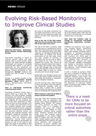 Evolving Risk-Based Monitoring
to Improve Clinical Studies
Interview with: Dunya Botetzayas,
Senior Director Clinical Monitoring,
Veristat
“Risk-based monitoring is meant to
improve patient safety and data
integrity risks in clinical studies. When
sponsors and CROs leverage available
technologies and develop a risk-based
monitoring plan upfront, it can lead to
efficiencies for site personnel and
CRAs,” states Dunya Botetzayas, Senior
Director Clinical Monitoring & Site
Management, Veristat. “However, this
changes the role of CRAs in clinical
research.”
Veristat is a solution provider at the
marcus evans Evolution Summit
November 2019, taking place in
Boston, Massachusetts, November
18-20, 2019.
How is risk-based monitoring
impacting study sites?
Risk-based monitoring should have a
positive effect on a study site. When
sponsors and CROs leverage available
technologies and develop a risk-based
monitoring plan upfront, it leads to less
data collection for site personnel and
less on-site data monitoring by CRAs.
CRAs can focus on other activities, such
as the quality and performance of the
site, ensuring patients were enrolled
according to protocol criteria, evaluating
consents, reviewing drug accountability,
and ensuring adverse events are
identified and reported promptly. With
centralized monitoring increasing and
on-site monitoring becoming less
frequent, sites are reporting some
frustrations. Clinical trials without
efficient data collection technologies will
continue to rely on the sites to scan
pages and pages of documents so that
CRAs can monitor remotely. This is not
the intent of risk-based monitoring. For
risk-based monitoring to work for sites,
the trial must be designed to collect and
analyze the data more reflectively and
efficiently.
How is the role of the CRA chang-
ing? How do you envision the role in
five to ten years from now?
The role of the CRA is evolving. CRAs
currently focus on reviewing the source
data rather than looking at critical study
risks, and identifying ethics and safety
measures. In risk-based monitoring, the
CRA’s ability to evaluate the overall
performance of the site really comes
into play. Instead of focusing on
documents that do not have a signifi-
cant impact on the trial, such as an
outdated lab license, they should be
looking at adverse events and consent.
Many CROs, like Veristat, have created
a new Site Manager role to take over
these administrative functions of CRAs.
This allows CRAs to focus on critical
outcomes and not just project scope.
Additionally, Site Managers become the
day-to-day support system for the sites,
while CRAs are traveling or implement-
ing risk mitigation measures.
Over the next few years, CRAs will need
to think and perform more like auditors
and relationship managers. CRAs will
always play a critical role in clinical
trials, but they will acquire an increasing
focus on identifying and mitigating risks.
What training is required of CRAs to
ensure clinical trial quality?
Years ago, CRAs were medically trained
personnel, such as physicians and
nurses, with in-depth knowledge of the
diseases being studied. The industry
and hiring practices of CRAs has
changed. There is a shortage of
physicians and nurses with in-depth
expertise in every disease or novel
therapeutic modality being studied
today. Therefore, sponsors and CROs
today must pair medical experts
knowledgeable in the study’s disease
state to mentor and train the CRAs.
These medical experts ensure that the
CRA understands the protocol, the data
being collected, the compound’s
mechanism of action, possible side
effects, and pathology outcome ranges.
CRAs need to have a strong understand-
ing of the disease itself or else they will
not know if the data they are reviewing
makes sense or is accurate.
How does the industry need to
change to incorporate risk-based
monitoring approaches success-
fully?
Timelines are becoming more aggres-
sive, budgets tighter, headcounts
smaller yet the demand for running
safer, more complex, and faster trials is
increasing. A risk-based monitoring
approach can shorten overall timelines
and reinforce the FDA’s goal of
improving patient safety and mitigating
data integrity risks. However, to
accomplish this, sponsors and CROs
must leverage available technologies
and develop a risk-based monitoring
plan upfront. This requires more up-
front planning – which increases study
start-up time and cost.
A shift in mindset by sponsors, CROs,
and sites is required to embrace risk-
based approaches. It is true that risk-
mitigation planning takes longer and
costs more at the beginning. However,
the efficiencies realized down the line
with less monitoring time and costs, and
the assurance of improved patient
safety and clinical data integrity, make
this evolution worthwhile.
There is a need
for CRAs to be
more focused on
critical outcomes
rather than the
entire scope
 
