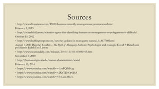 Sources
◦ http://www.livescience.com/49690-humans-naturally-monogamous-promiscuous.html
February 3, 2015
◦ http://scitechdaily.com/scientists-agree-that-classifying-humans-as-monogamous-or-polygamous-is-difficult/
October 15, 2012
◦ http://www.huffingtonpost.com/beverley-golden/is-monogamy-natural_b_867760.html
August 1, 2011 Beverley Golden – The Myth of Monogamy Authors: Psychologist and zoologist David P. Barash and
psychiatrist Judith Eve Lipton
◦ http://www.sciencedaily.com/releases/2010/11/101103081915.htm
November 5, 2010
◦ http://humanorigins.si.edu/human-characteristics/social
February 10, 2016
◦ https://www.youtube.com/watch?v=tIzxFQFsKzg
◦ https://www.youtube.com/watch?v=2KvTDsOpQkA
◦ https://www.youtube.com/watch?v=fH-azxAhU-I
 