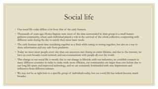 Social life
◦ Our social life today differs a lot from that of the early humans.
◦ Thousands of years ago, Homo Sapiens were most of the time surrounded by their group in a small hunter-
gatherer community, where each individual played a role in the survival of the whole collective, cooperating with
different tasks during the day to satisfy their most basic needs.
◦ The early humans spent time socialising together as a flock while eating or resting together, but also as a way to
share information and stay safe from predators.
◦ Today we meet more people every day than our ancestors met during an entire lifetime, and due to the internet, we
have an even broader social network and can communicate with people all over the world.
◦ This change in our social life is mostly due to our change in lifestyle; with our industries, we establish contacts in
many different countries in order to make trade more efficient, our communities are larger than ever before due to
our long life spans and improved technology, and we are constantly bombarded with new impressions and
influences from different cultures.
◦ We may not be as tight-knit to a specific group of individuals today, but our social life has indeed become much
broader.
 