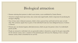Biological attraction
◦ Humans selecting their partners is called sexual selection, a term established by Charles Darwin.
◦ Attraction is largely based upon looks, since certain traits signal health, which is important for producing the
strongest offspring.
◦ One of these traits is bilateral symmetry, which is when a person’s face and body look the same on both
sides. This symmetry signals that no parts of that individual’s body have been disfigured because of defects
or diseases.
◦ Humans give out chemical signals, called pheromones, which can give the partner a hint of an individual’s
genetic profile.
◦ People are attracted to individuals who are genetically similar to themselves, except for the gene responsible
for the immune system, since a variation in that particular gene will cause the offspring to have a stronger
immune system, which is beneficial for its survival.
 
