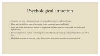 Psychological attraction
◦ Attraction has been a fundamental part of our reptilian brains for millions of years.
◦ There are four different types of attraction: Logic, emotional, status, and health.
◦ Status and health attraction are present in the parts of the brain which are responsible for feeding and
reproduction.
◦ Emotional attraction is when we form a personal bond to an individual, in our mammalian brain, and fall in
love.
◦ The logical attraction is when our brains figure out the best mating strategies to ensure survival.
 