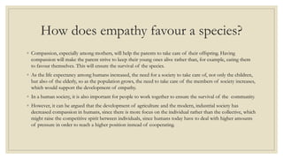 How does empathy favour a species?
◦ Compassion, especially among mothers, will help the parents to take care of their offspring. Having
compassion will make the parent strive to keep their young ones alive rather than, for example, eating them
to favour themselves. This will ensure the survival of the species.
◦ As the life expectancy among humans increased, the need for a society to take care of, not only the children,
but also of the elderly, so as the population grows, the need to take care of the members of society increases,
which would support the development of empathy.
◦ In a human society, it is also important for people to work together to ensure the survival of the community.
◦ However, it can be argued that the development of agriculture and the modern, industrial society has
decreased compassion in humans, since there is more focus on the individual rather than the collective, which
might raise the competitive spirit between individuals, since humans today have to deal with higher amounts
of pressure in order to reach a higher position instead of cooperating.
 
