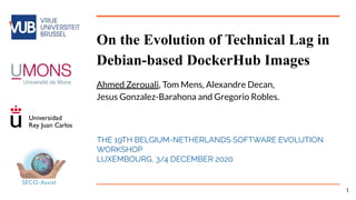 On the Evolution of Technical Lag in
Debian-based DockerHub Images
Ahmed Zerouali, Tom Mens, Alexandre Decan,
Jesus Gonzalez-Barahona and Gregorio Robles.
THE 19TH BELGIUM-NETHERLANDS SOFTWARE EVOLUTION
WORKSHOP
LUXEMBOURG, 3/4 DECEMBER 2020
1
 