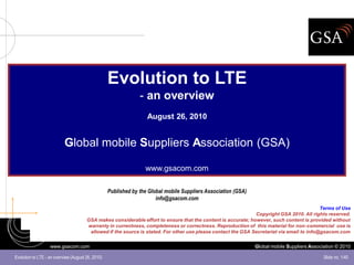 Evolution to LTE
                                                                - an overview
                                                                   August 26, 2010


                           Global mobile Suppliers Association (GSA)

                                                                  www.gsacom.com

                                                   Published by the Global mobile Suppliers Association (GSA)
                                                                       info@gsacom.com
                                                                                                                                            Terms of Use
                                                                                                               Copyright GSA 2010. All rights reserved.
                                       GSA makes considerable effort to ensure that the content is accurate; however, such content is provided without
                                       warranty in currentness, completeness or correctness. Reproduction of this material for non-commercial use is
                                        allowed if the source is stated. For other use please contact the GSA Secretariat via email to info@gsacom.com


                   www.gsacom.com                                                                               Global mobile Suppliers Association © 2010

Evolution to LTE - an overview (August 26, 2010)                                                                                              Slide no. 1/40
 