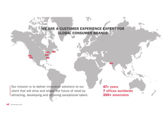 WD
WDWD
WD
WD WD
WD
WE ARE A CUSTOMER EXPERIENCE EXPERT FOR
GLOBAL CONSUMER BRANDS
47+ years
7 offices worldwide
350+ associates
Our mission is to deliver innovative solutions to our
client that will drive and shape the future of retail by
attracting, developing and retaining exceptional talent.
 