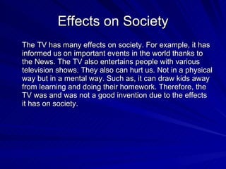 Effects on Society The TV has many effects on society. For example, it has informed us on important events in the world thanks to the News. The TV also entertains people with various television shows. They also can hurt us. Not in a physical way but in a mental way. Such as, it can draw kids away from learning and doing their homework. Therefore, the TV was and was not a good invention due to the effects it has on society. 