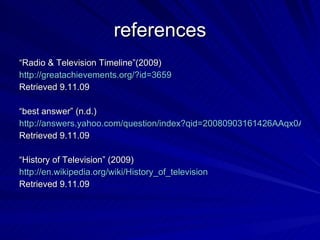 references “ Radio & Television Timeline”(2009)  http://greatachievements.org/?id=3659 Retrieved 9.11.09 “ best answer” (n.d.) http://answers.yahoo.com/question/index?qid=20080903161426AAqx0AL Retrieved 9.11.09 “ History of Television” (2009) http://en.wikipedia.org/wiki/History_of_television Retrieved 9.11.09 