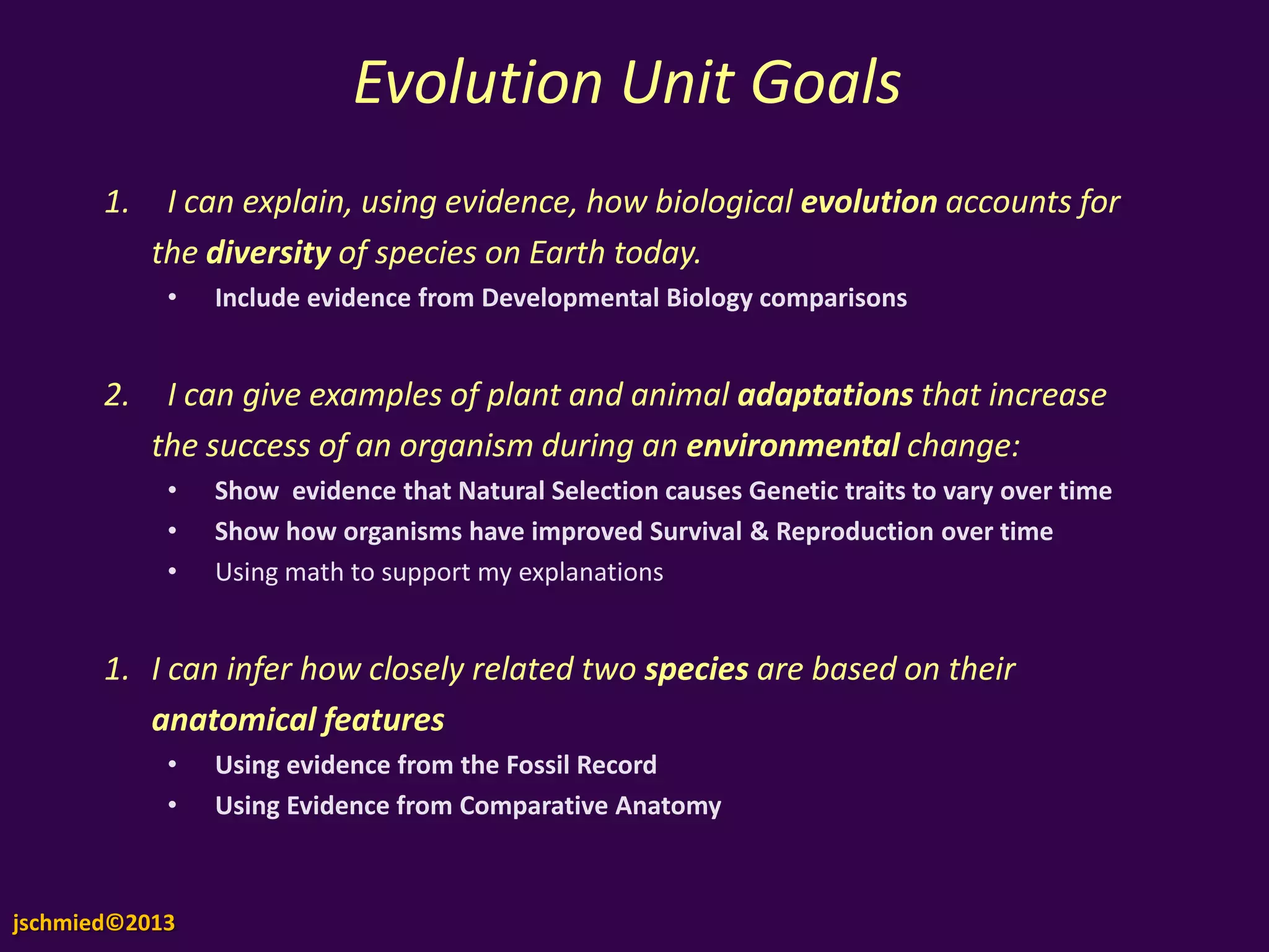 Evolution Unit
Goals1. I can explain, using evidence, how biological evolution
accounts for the diversity of species on Earth today.
• Include evidence from Developmental Biology comparisons
2. I can give examples of plant and animal adaptations that
increase the success of an organism during an environmental
change:
• Show evidence that Natural Selection causes Genetic traits to vary over
time
• Show how organisms have improved Survival & Reproduction over time
• Using math to support my explanations
1. I can infer how closely related two species are based on their
anatomical features
• Using evidence from the Fossil Record
• Using Evidence from Comparative Anatomy
jschmied©2013
 