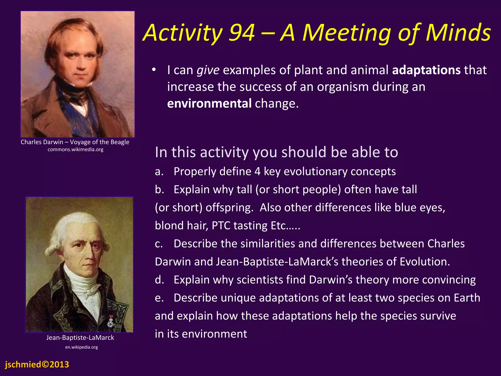 Activity 94 – A Meeting of
Minds
Charles Darwin – Voyage of the Beagle
commons.wikimedia.org
Jean-Baptiste-LaMarck
en.wikipedia.org
• I can give examples of plant and animal adaptations
that increase the success of an organism during an
environmental change.
In this activity you should be able to
a. Properly define 4 key evolutionary concepts
b. Explain why tall (or short people) often have tall
(or short) offspring. Also other differences like blue eyes,
blond hair, PTC tasting Etc…..
c. Describe the similarities and differences between Charles
Darwin and Jean-Baptiste-LaMarck’s theories of Evolution.
d. Explain why scientists find Darwin’s theory more convincin
e. Describe unique adaptations of at least two species on Earth
and explain how these adaptations help the species survive
in its environment
jschmied©2013
 