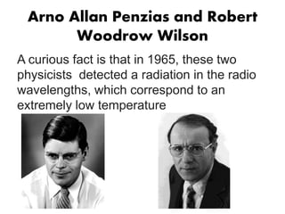 Arno Allan Penzias and Robert
Woodrow Wilson
A curious fact is that in 1965, these two
physicists detected a radiation in the radio
wavelengths, which correspond to an
extremely low temperature
 