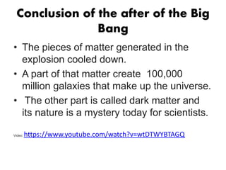 Conclusion of the after of the Big
Bang
• The pieces of matter generated in the
explosion cooled down.
• A part of that matter create 100,000
million galaxies that make up the universe.
• The other part is called dark matter and
its nature is a mystery today for scientists.
Video: https://www.youtube.com/watch?v=wtDTWYBTAGQ
 