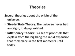 Theories
Several theories about the origin of the
universe.
• Steady State Theory: The universe never had
an origin, it always existed.
• Inflationary Theory: Is a set of proposals that
explain from the big bang the rapid expansion
that took place in the first moments until
today.
 
