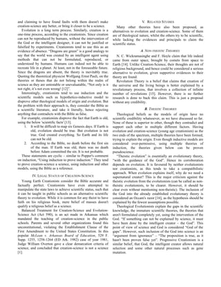 and claiming to have found faults with them doesn't make
creation-science any better, or bring it closer to be a science.
Evolution is a long term process. Similarly, creation is a
one-time process, according to the creationists. Since creation
can not be reproduced by humans, without the intervention of
the God or the intelligent designer, it can not be justified or
falsified by experiments. Creationists tend to use this as an
evidence of absence. “Dragons are green” is a good analogy to
say that the world was created by an intelligent agent using
methods that can not be formulated, reproduced, or
understood by humans. Humans can indeed not be able to
recreate life in a planet. At least, not in the foreseeable future.
Since the dragons are absent, the theory is inevitably true.
Quoting the theoretical physicist Wolfgang Ernst Pauli, on the
theories or theses that do not belong within the realm of
science as they are untestable or unevaluatable, “Not only is it
not right, it’s not even wrong! [12]”.
Interestingly, creationists tend to use induction and the
scientific models such as hypothetico-inductive model to
disprove other theological models of origin and evolution. But
the problem with their approach is, they consider the Bible as
a scientific literature, and take it literally, hence rejecting
anything that contradicts with the Bible as false.
For example, creationists disprove the fact that Earth is old,
using the below 'scientific facts' [13].
1. It will be difficult to map six Genesis days. If Earth is
old, evolution should be true. But evolution is not
true. God created everything. So Earth and its life
can not be old.
2. According to the Bible, no death before the first sin
of the man. If Earth was old, there was no death
before Adam committed the sin. It is not probable.
These statements are cyclic – similar to Popper's comment
on induction, “Using induction to prove induction.” They tend
to prove creation-science a science, using induction and other
models, using the Bible as a reference.
IV. LEGAL STATUS OF CREATION-SCIENCE
Young Earth Creationists consider the Bible accurate and
factually perfect. Creationists have even attempted to
manipulate the state laws to achieve scientific status, such that
it can be taught in public schools as an alternative scientific
theory to evolution. While it is common for any theist to have
faith on his religious book, mere belief of masses doesn't
qualify a religious belief as a science.
Balanced Treatment for Creation-Science and Evolution-
Science Act (Act 590), is an act made in Arkansas which
mandated the teaching of creation-science in the public
schools. Parents and several other organizations found this
unconstitutional, violating the Establishment Clause of the
First Amendment to the United States Constitution. In this
popular McLean v. Arkansas Board of Education, 529 F.
Supp. 1255, 1258-1264 (ED Ark. 1982) case of year 1981,
Judge William Overton gave a clear demarcation criteria of
science, and concluded that creation-science is not a science
[1].
V. RELATED STUDIES
Many other theories have also been proposed, as
alternatives to evolution and creation-science. Some of them
are of theological nature, whilst the others try to be scientific,
while lacking the evidences and principals to claim the
scientific status.
A. NON-THEISTIC THEORIES
N. C. Wickramasinghe and F. Hoyle claim that life indeed
came from outer space, brought by comets from space to
Earth [14]. Unlike Creation-Science, their thoughts are not of
religious background, and hence could be considered a serious
alternative to evolution, given supportive evidences to their
theory are found.
Revolution Theory is a belief that claims that creation of
the universe and the living beings is better explained by a
revolutionary process, that involves a collection of infinite
number of revolutions [15]. However, there is no further
research is done to back this claim. This is just a proposal
without any credibility.
B. THEISTIC THEORIES
Theological beliefs as the models of origin have no
scientific credibility whatsoever, as we have discussed so far.
None of these is superior to other, though they contradict and
support each other in multiple different factors. Having
evolution and creation-science (young age creationism) as the
two ends of the spectrum, multiple theories have been formed,
trying to explain the origin. Even though inductive models are
considered over-permissive, using multiple theories of
induction, the theories given below can be proven
pseudoscience.
“Theistic evolution” is essentially an evolutionary theory,
“with the guidance of the God”. Hence its corroboration
depends on evolution. It is favoured by neither evolutionists
nor creationists, as this tends to take a compatibilistic
approach. When evolution explains itself, why do we need a
supernatural creator? This is the major criticism against the
theistic evolution from the evolutionists (can be called as non-
theistic evolutionists, to be clearer. However, it should be
clear even without mentioning non-theistic). The inclusion of
the God into the already established evolutionary theory is
considered an Occam's razor [16], as the hypothesis should be
explained by the fewest assumptions possible.
Theological Evolutionists explain the gaps in the scientific
knowledge, the immature scientific theories, the theories that
aren't formulated completely yet, using the intervention of the
God. “If something can not be explained by science, it must
have been done by the intelligent creator – the God”. This
point of view of science and God is considered “God of the
gaps”. However, such inclusion of the God into science is an
“argument from ignorance” – “The proposition is true, as it
hasn't been proven false yet”. Progressive Creationism is a
similar belief, that God, the intelligent creator allows natural
selection and some other natural processes such as gene
mutation.
 