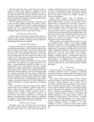Old Earth Creationism believes that Earth and its life are
indeed old. Hence, their thought is compatible with the
scientific age of the planet. Day-age creationism is a type of
old Earth creationism. The day-age creationists believe that
though the God created the universe in six days, those 6 days
are not the regular days composed of 24 hours. Rather they are
longer periods such as a million years.
After the creation-science was rejected its scientific status
by law and many scholars, attempts were made to create a
new theory supposed to be free from its religious background
to appear scientific. Creationists thus formed the Intelligent
Design theory, with almost the same concepts, with the
intelligent design of the creator as the model of origin.
VI.CRITICISM TO CREATIONISM
Creation-science and the other pseudoscientific beliefs of
creation are often criticized and mocked by the contemporary
scholars and the community. Analogies are used to depict how
the theological beliefs are non-scientific.
A. SPURIOUS RELATIONSHIPS
The theory of the stork [17], originated from a story told to
the children by their parents, “When a married couple pray the
God for a baby, the God sends a stork to place a baby inside
the mom's womb.” Some religious fanatics have extended this
story a bit more, “If an unmarried couple have sex, the stork
will get confused and will place someone else's baby into the
woman's womb. Hence, they are stealing someone else's baby
by having intercourse before the marriage.”
The above story, which was later titled, “The Theory of the
Stork (ThoS)” was proposed as a scientific alternative to the
theory of sexual reproduction (ThoSR) by Höfer et al., as a
research paper [17], as an attempt to show how scientific
endorsement could be reached based on the popular dogmatic
beliefs along with the support of low quality references and
coincidental statistical references. This is a well-cited example
for a spurious relationship. Here the number of babies born
outside the hospitals increased, with the population of storks.
Results providing a positive correlation between the number
of storks, and the birth rate, were published, giving scientific
evidence to the theory of the Stork [17]. This is referred to as
“Scientific Storkism,” to parody creationism and intelligent
design.
Most of the theories such as the ThoS are often initially
taken the form of Lie-to-Children. “Children” here refers to
anyone without much prior knowledge of scientific or the
relevant domain specific expertise adequate enough to
comprehend the complex explanation involved. The
motivation for such stories and depictions is to converge the
otherwise incommensurable worlds together, by explaining
the concepts or rather educating others in a simpler term using
a metaphor or analogy, without really going into details.
B. DOGMAS AND PARODIES
Movements such as the Flat Earth Society are strong in
their beliefs, claiming Earth is indeed flat, and the current
spherical model is just a lie [18]. Given the amount of
evidence to the spherical model of the planet, their arguments
are often of the theological ground, and dogmas along the
same lines of creation-science, with a religious bias. The Flat
Earth Society doesn't consider the scientific evidences in
favour of a round planet.
Several similar theories could be developed or
corroborated, based on inductive measures. Demon theory of
disease (demons bring us disease; not the germs. Hence,
prayers heal) as an alternative for germ theory of disease, is
another example. These theories are often started as a
superstitious dogmas, and eventually the followers even try to
use the scientific models, or models such as inductive
reasoning to portray them as science, demanding equal weight
for them in the science education for the young students, to let
them decide. Critics often use fabricated theories such as the
demon theory of disease, and the theory of the stork as
parodies, to criticize the demand of equal weight to
creationism in the scientific education.
Parody religions are developed with the intention to mock
the theological beliefs. Church of the Flying Spaghetti
Monster is a belief that a Flying Spaghetti Monster (FSM)
created the world [19]. This is a parody religion, mocking the
biblical belief of creationism. Invisible Pink Unicorn [20] is
another such parody from atheists, where the unicorn is a pink
goddess and at the same time invisible, hence making it
impossible to refute the claim, letting it be true always.
Similarly, Intelligent Falling, a pseudoscientific belief that
falling objects are not falling because of gravity, rather by the
God's decision – an intelligent force, is a parody to the
intelligent design movement. Interestingly, these parodies rely
on the same logic that are used by the creationists to defend
their beliefs.
VII. CONCLUSION
Evolution-scientists have elaborated and reproduced the
evolutionary behaviour of the test animals in a controlled
environment. However, creation-scientists fail to provide such
solution to the problem of justification, except following the
dogma.
This induction based analysis points out that evolution
could be considered a valid science where creation-science is
not really a science, though it tries to justify itself by
criticizing evolution based on potential facts or observations,
such as missing links, along with a few supportive claims,
mostly using the evidence of absence. The evolution-science
itself is young and weak, regardless of its general approval.
However, alternative scientific theories to evolution are still
lacking. Existing alternatives are either with religious and
political motivation, or are without proper evidence to be
considered a scientific theory. At the same time, we should
not fall prey to the false dilemma. It is not just creation-
science, evolution, and the theories along the spectrum. If the
currently accepted evolution is refuted, or is proven
insufficient or weak to explain the origin, further studies
should be made to rectify this and make a paradigm shift on
this.
 