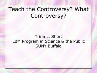 Teach the Controversy? What Controversy? Trina L. Short EdM Program in Science & the Public SUNY Buffalo 