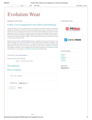 28/03/2016 Evolution Wear: It takes a lot of imagination to mix fashion and technology
http://evolutionwear.blogspot.in/2016/02/it­takes­lot­of­imagination­to­mix.html 1/2
Evolution Wear
Home
Wednesday, 10 February 2016
We have reached a time in our society where it is impossible to live without modern communication
gadgets like smartphones, iPads and smart watches because they keep us connected. At the same
time we are also very image conscious and not only want to lead a healthy life but also look smart
while doing it. But for a long time our fashion sense and our love for technology could not co­exist.
We had to potter around carrying our gadgets feeling uncomfortable and at times when the battery is
running low not finding a socket to charge it. Then we were just carrying cool stuff which we could
not use because we were limited.
However with the advent of Evolution Wear all this has changed and now we can carry all our cool
electronic gadgets and never worry about low battery power because everything is available in the
jacket.  It  sounds  like  science  fiction  but  it  is  a  reality  because  that  is  the  power  of  human  spirit
which allows us to stay in touch and at the same time be a part of nature. Clothing from Evolution
Wear allows a individual to carry smartphone and iPad without worrying and at the same time look
cool because it is now possible to mix fashion and technology and look sharp.
Content Source: http://evolutionwear.co/
Posted by Evolution Wear at 22:03 
It takes a lot of imagination to mix fashion and technology
+1   Recommend this on Google
Enter your comment...
Comment as:  Google Account
Publish
  Preview
No comments:
Post a Comment
 
 
Evolution Wear in News
Facebook
Twitter
GooglePlus
YouTube
Instagram
Our Social Platform
Blog Archive
Blog Archive
1   More    Next Blog» Create Blog   Sign In
 