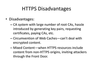 HTTPS Disadvantages
• Disadvantages:
– CA system with large number of root CAs, hassle
introduced by generating key pairs, requesting
certificates, paying CAs, etc.
– Circumvention of Web Caches—can’t deal with
encrypted content.
– Mixed Content—when HTTPS resources include
content from non-HTTPS origins, inviting attackers
through the Front Door.
 