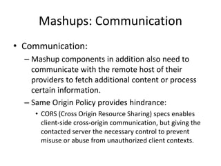 Mashups: Communication
• Communication:
– Mashup components in addition also need to
communicate with the remote host of their
providers to fetch additional content or process
certain information.
– Same Origin Policy provides hindrance:
• CORS (Cross Origin Resource Sharing) specs enables
client-side cross-origin communication, but giving the
contacted server the necessary control to prevent
misuse or abuse from unauthorized client contexts.
 