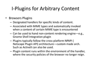 I-Plugins for Arbitrary Content
• Browsers Plugins
– Designated handlers for specific kinds of content.
– Associated with MIME types and automatically invoked
when a content of certain MIME type is encountered
– Can be used to hand non-content rendering engine—e.g.,
Gnome Shell Integration plugin
– Plugins typically follow the cross-platform NPAPI (
Netscape Plugin API) architecture—custom made arch.
Such as ActiveX can also be used.
– Plugin content runs within the environment of the handler,
where the security policies of the browser no longer reign.
 