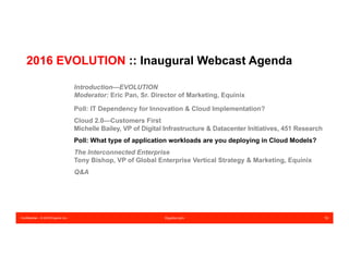 Confidential – © 2016 Equinix Inc. Equinix.com 19
2016 EVOLUTION :: Inaugural Webcast Agenda
Introduction—EVOLUTION
Moderator: Eric Pan, Sr. Director of Marketing, Equinix
Poll: IT Dependency for Innovation & Cloud Implementation?
Cloud 2.0—Customers First
Michelle Bailey, VP of Digital Infrastructure & Datacenter Initiatives, 451 Research
Poll: What type of application workloads are you deploying in Cloud Models?
The Interconnected Enterprise
Tony Bishop, VP of Global Enterprise Vertical Strategy & Marketing, Equinix
Q&A
 