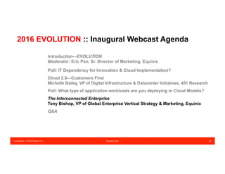 Confidential – © 2016 Equinix Inc. Equinix.com 20
2016 EVOLUTION :: Inaugural Webcast Agenda
Introduction—EVOLUTION
Moderator: Eric Pan, Sr. Director of Marketing, Equinix
Poll: IT Dependency for Innovation & Cloud Implementation?
Cloud 2.0—Customers First
Michelle Bailey, VP of Digital Infrastructure & Datacenter Initiatives, 451 Research
Poll: What type of application workloads are you deploying in Cloud Models?
The Interconnected Enterprise
Tony Bishop, VP of Global Enterprise Vertical Strategy & Marketing, Equinix
Q&A
 