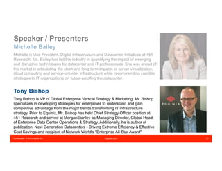 Confidential – © 2016 Equinix Inc. Equinix.com 21
Michelle Bailey
Michelle is Vice President, Digital Infrastructure and Datacenter Initiatives at 451
Research. Ms. Bailey has led the industry in quantifying the impact of emerging
and disruptive technologies for datacenter and IT professionals. She was ahead of
the market in articulating the short-and long-term impacts of server virtualization,
cloud computing and service-provider infrastructure while recommending credible
strategies to IT organizations on future-proofing the datacenter.
Tony Bishop
Tony Bishop is VP of Global Enterprise Vertical Strategy & Marketing. Mr. Bishop
specializes in developing strategies for enterprises to understand and gain
competitive advantage from the major trends transforming IT infrastructure
strategy. Prior to Equinix, Mr. Bishop has held Chief Strategy Officer position at
451 Research and served at MorganStanley as Managing Director, Global Head
of Enterprise Data Center Operations & Strategy. Additionally, he is author of
publication, Next Generation Datacenters - Driving Extreme Efficiency & Effective
Cost Savings and recipient of Network World's "Enterprise All-Star Award"
Speaker / Presenters
 